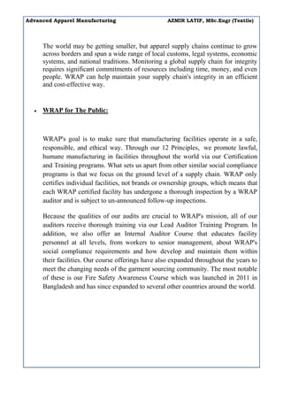 Advanced Apparel Manufacturing AZMIR LATIF, MSc.Engr (Textile)
The world may be getting smaller, but apparel supply chains continue to grow
across borders and span a wide range of local customs, legal systems, economic
systems, and national traditions. Monitoring a global supply chain for integrity
requires significant commitments of resources including time, money, and even
people. WRAP can help maintain your supply chain's integrity in an efficient
and cost-effective way.
 WRAP for The Public:
WRAP's goal is to make sure that manufacturing facilities operate in a safe,
responsible, and ethical way. Through our 12 Principles, we promote lawful,
humane manufacturing in facilities throughout the world via our Certification
and Training programs. What sets us apart from other similar social compliance
programs is that we focus on the ground level of a supply chain. WRAP only
certifies individual facilities, not brands or ownership groups, which means that
each WRAP certified facility has undergone a thorough inspection by a WRAP
auditor and is subject to un-announced follow-up inspections.
Because the qualities of our audits are crucial to WRAP's mission, all of our
auditors receive thorough training via our Lead Auditor Training Program. In
addition, we also offer an Internal Auditor Course that educates facility
personnel at all levels, from workers to senior management, about WRAP's
social compliance requirements and how develop and maintain them within
their facilities. Our course offerings have also expanded throughout the years to
meet the changing needs of the garment sourcing community. The most notable
of these is our Fire Safety Awareness Course which was launched in 2011 in
Bangladesh and has since expanded to several other countries around the world.
 