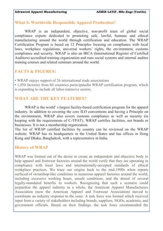Advanced Apparel Manufacturing AZMIR LATIF, MSc.Engr (Textile)
What Is Worldwide Responsible Apparel Production?
WRAP is an independent, objective, non-profit team of global social
compliance experts dedicated to promoting safe, lawful, humane and ethical
manufacturing around the world through certification and education. The WRAP
Certification Program is based on 12 Principles focusing on compliance with local
laws, workplace regulations, universal workers’ rights, the environment, customs
compliance and security. WRAP is also an IRCA (International Register of Certified
Auditors) accredited training organization and runs social systems and internal auditor
training courses and related seminars around the world.
FACTS & FIGURES:
• WRAP enjoys support of 26 international trade associations
• 1,850 factories from 60 countries participatedin WRAP certification program, which
is expanding to include all labor-intensive sectors.
WHAT ARE THE KEY FEATURES?
WRAP is the world’ s largest facility-based certification program for the apparel
industry. In addition to covering the core ILO conventions and having a Principle on
the environment, WRAP also covers customs compliance as well as security (in
keeping with the requirements of C-TPAT). WRAP certifies facilities, not brands or
businesses. It is not a membership organization.
The list of WRAP certified facilities by country can be reviewed on the WRAP
website. WRAP has its headquarters in the United States and has offices in Hong
Kong and Dhaka, Bangladesh, with a representative in India.
History of WRAP
WRAP was formed out of the desire to create an independent and objective body to
help apparel and footwear factories around the world verify that they are operating in
compliance with local laws and internationally-accepted standards of ethical
workplace practices. We trace our origins back to the mid-1990s when reports
surfaced of sweatshop-like conditions in numerous apparel factories around the world,
including excessive working hours, unsafe conditions, and the denial of several
legally-mandated benefits to workers. Recognizing that such a scenario could
jeopardize the apparel industry as a whole, the American Apparel Manufacturers
Association (now the American Apparel and Footwear Association) moved to
coordinate an industry response to the issue. A task force was formed which received
input from a variety of stakeholders including brands, suppliers, NGOs, academia, and
government officials. Based on their findings, the task force recommended the
 