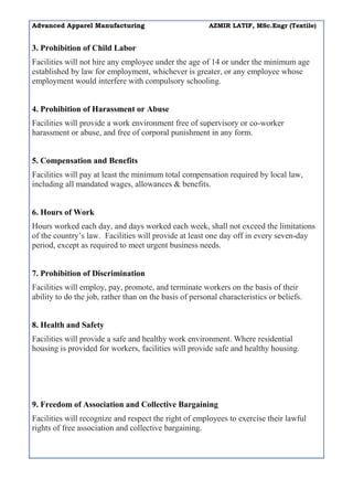 Advanced Apparel Manufacturing AZMIR LATIF, MSc.Engr (Textile)
3. Prohibition of Child Labor
Facilities will not hire any employee under the age of 14 or under the minimum age
established by law for employment, whichever is greater, or any employee whose
employment would interfere with compulsory schooling.
4. Prohibition of Harassment or Abuse
Facilities will provide a work environment free of supervisory or co-worker
harassment or abuse, and free of corporal punishment in any form.
5. Compensation and Benefits
Facilities will pay at least the minimum total compensation required by local law,
including all mandated wages, allowances & benefits.
6. Hours of Work
Hours worked each day, and days worked each week, shall not exceed the limitations
of the country’s law. Facilities will provide at least one day off in every seven-day
period, except as required to meet urgent business needs.
7. Prohibition of Discrimination
Facilities will employ, pay, promote, and terminate workers on the basis of their
ability to do the job, rather than on the basis of personal characteristics or beliefs.
8. Health and Safety
Facilities will provide a safe and healthy work environment. Where residential
housing is provided for workers, facilities will provide safe and healthy housing.
9. Freedom of Association and Collective Bargaining
Facilities will recognize and respect the right of employees to exercise their lawful
rights of free association and collective bargaining.
 