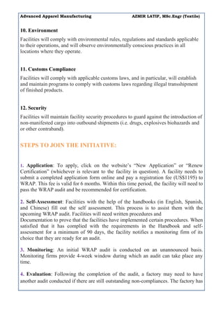Advanced Apparel Manufacturing AZMIR LATIF, MSc.Engr (Textile)
10. Environment
Facilities will comply with environmental rules, regulations and standards applicable
to their operations, and will observe environmentally conscious practices in all
locations where they operate.
11. Customs Compliance
Facilities will comply with applicable customs laws, and in particular, will establish
and maintain programs to comply with customs laws regarding illegal transshipment
of finished products.
12. Security
Facilities will maintain facility security procedures to guard against the introduction of
non-manifested cargo into outbound shipments (i.e. drugs, explosives biohazards and
or other contraband).
STEPS TO JOIN THE INITIATIVE:
1. Application: To apply, click on the website’s “New Application” or “Renew
Certification” (whichever is relevant to the facility in question). A facility needs to
submit a completed application form online and pay a registration fee (US$1195) to
WRAP. This fee is valid for 6 months. Within this time period, the facility will need to
pass the WRAP audit and be recommended for certification.
2. Self-Assessment: Facilities with the help of the handbooks (in English, Spanish,
and Chinese) fill out the self assessment. This process is to assist them with the
upcoming WRAP audit. Facilities will need written procedures and
Documentation to prove that the facilities have implemented certain procedures. When
satisfied that it has complied with the requirements in the Handbook and self-
assessment for a minimum of 90 days, the facility notifies a monitoring firm of its
choice that they are ready for an audit.
3. Monitoring: An initial WRAP audit is conducted on an unannounced basis.
Monitoring firms provide 4-week window during which an audit can take place any
time.
4. Evaluation: Following the completion of the audit, a factory may need to have
another audit conducted if there are still outstanding non-compliances. The factory has
 