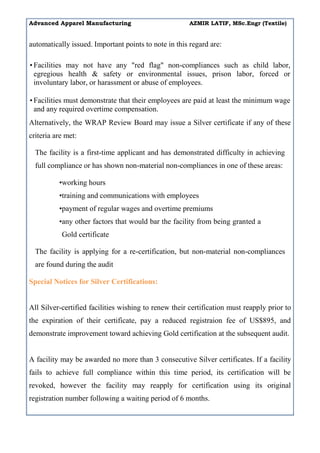 Advanced Apparel Manufacturing AZMIR LATIF, MSc.Engr (Textile)
automatically issued. Important points to note in this regard are:
• Facilities may not have any "red flag" non-compliances such as child labor,
egregious health & safety or environmental issues, prison labor, forced or
involuntary labor, or harassment or abuse of employees.
• Facilities must demonstrate that their employees are paid at least the minimum wage
and any required overtime compensation.
Alternatively, the WRAP Review Board may issue a Silver certificate if any of these
criteria are met:
The facility is a first-time applicant and has demonstrated difficulty in achieving
full compliance or has shown non-material non-compliances in one of these areas:
•working hours
•training and communications with employees
•payment of regular wages and overtime premiums
•any other factors that would bar the facility from being granted a
Gold certificate
The facility is applying for a re-certification, but non-material non-compliances
are found during the audit
Special Notices for Silver Certifications:
All Silver-certified facilities wishing to renew their certification must reapply prior to
the expiration of their certificate, pay a reduced registraion fee of US$895, and
demonstrate improvement toward achieving Gold certification at the subsequent audit.
A facility may be awarded no more than 3 consecutive Silver certificates. If a facility
fails to achieve full compliance within this time period, its certification will be
revoked, however the facility may reapply for certification using its original
registration number following a waiting period of 6 months.
 