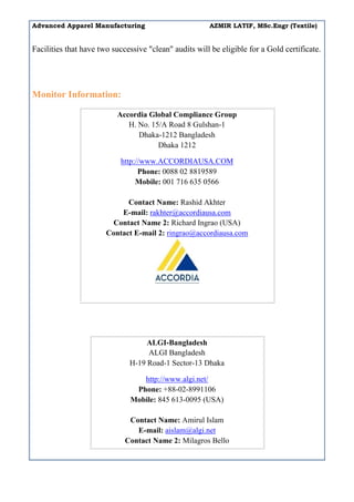 Advanced Apparel Manufacturing AZMIR LATIF, MSc.Engr (Textile)
Facilities that have two successive "clean" audits will be eligible for a Gold certificate.
Monitor Information:
Accordia Global Compliance Group
H. No. 15/A Road 8 Gulshan-1
Dhaka-1212 Bangladesh
Dhaka 1212
http://www.ACCORDIAUSA.COM
Phone: 0088 02 8819589
Mobile: 001 716 635 0566
Contact Name: Rashid Akhter
E-mail: rakhter@accordiausa.com
Contact Name 2: Richard Ingrao (USA)
Contact E-mail 2: ringrao@accordiausa.com
ALGI-Bangladesh
ALGI Bangladesh
H-19 Road-1 Sector-13 Dhaka
http://www.algi.net/
Phone: +88-02-8991106
Mobile: 845 613-0095 (USA)
Contact Name: Amirul Islam
E-mail: aislam@algi.net
Contact Name 2: Milagros Bello
 