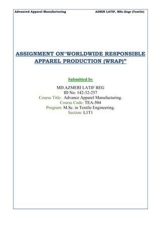 Advanced Apparel Manufacturing AZMIR LATIF, MSc.Engr (Textile)
ASSIGNMENT ON“WORLDWIDE RESPONSIBLE
APPAREL PRODUCTION (WRAP)”
Submitted by
MD.AZMERI LATIF BEG
ID No: 142-32-257
Course Title: Advance Apparel Manufacturing.
Course Code: TEA-504
Program: M.Sc. in Textile Engineering.
Section: L1T1
 