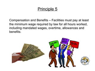 Principle 5
Compensation and Benefits – Facilities must pay at least
the minimum wage required by law for all hours worked,
including mandated wages, overtime, allowances and
benefits.
 
