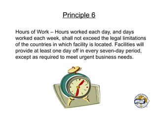 Principle 6
Hours of Work – Hours worked each day, and days
worked each week, shall not exceed the legal limitations
of the countries in which facility is located. Facilities will
provide at least one day off in every seven-day period,
except as required to meet urgent business needs.
 