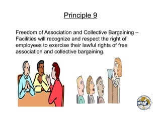 Principle 9
Freedom of Association and Collective Bargaining –
Facilities will recognize and respect the right of
employees to exercise their lawful rights of free
association and collective bargaining.
 