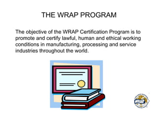 THE WRAP PROGRAM
The objective of the WRAP Certification Program is to
promote and certify lawful, human and ethical working
conditions in manufacturing, processing and service
industries throughout the world.
 