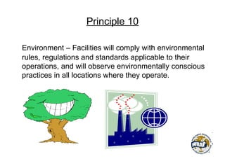 Principle 10
Environment – Facilities will comply with environmental
rules, regulations and standards applicable to their
operations, and will observe environmentally conscious
practices in all locations where they operate.
 
