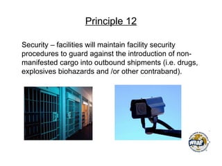 Principle 12
Security – facilities will maintain facility security
procedures to guard against the introduction of non-
manifested cargo into outbound shipments (i.e. drugs,
explosives biohazards and /or other contraband).
 