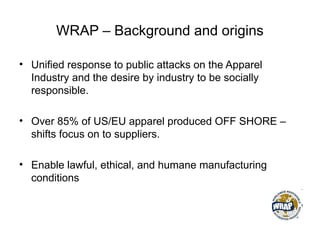 WRAP – Background and origins
• Unified response to public attacks on the Apparel
Industry and the desire by industry to be socially
responsible.
• Over 85% of US/EU apparel produced OFF SHORE –
shifts focus on to suppliers.
• Enable lawful, ethical, and humane manufacturing
conditions
 