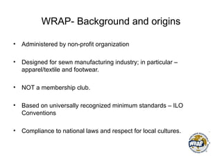 WRAP- Background and origins
• Administered by non-profit organization
• Designed for sewn manufacturing industry; in particular –
apparel/textile and footwear.
• NOT a membership club.
• Based on universally recognized minimum standards – ILO
Conventions
• Compliance to national laws and respect for local cultures.
 