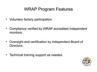 WRAP Program Features
• Voluntary factory participation
• Compliance verified by WRAP accredited independent
monitors.
• Oversight and certification by independent Board of
Directors.
• Technical training support as needed.
 