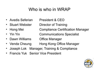 Who is who in WRAP
• Avedis Seferian President & CEO
• Stuart Webster Director of Training
• Hong Mei Compliance Certification Manager
• Yin Yin Communications Specialist
• Dawn Williams Office Manager
• Venda Cheung Hong Kong Office Manager
• Joseph Lok Manager, Training & Compliance
• Francis Yuk Senior Vice President
 
