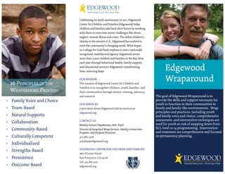 Celebrating its 160th anniversary in 2011, Edgewood
                            Center for Children and Families (Edgewood) helps
                            children and families take back their future by working
                            with them to overcome severe challenges like abuse,
                            neglect, mental illness and crisis. The oldest children’s
                            charity in the western U.S., Edgewood has evolved to
                            meet the community’s changing needs. What began
                            as a refuge for Gold Rush orphans is now a nationally
                            recognized, multifaceted agency. Edgewood serves
                            more than 5,000 children and families in the Bay Area
                            each year through behavioral health, family support,
                            and educational services. Edgewood: transforming
                            lives, restoring hope.
                                                                                              Edgewood
 10 PRINCIPLES OF THE
                            OUR MISSION
                            The mission of Edgewood Center for Children and
                                                                                              Wraparound
                            Families is to strengthen children, youth, families, and
 WRAPAROUND PROCESS:        their communities through service, training, advocacy,
                            and research.                                               The goal of Edgewood Wraparound is to
• Family Voice and Choice                                                               provide the skills and support necessary for
                            OUR SERVICES                                                youth to function in their communities in
• Team-Based                Learn more about Edgewood and its services at               family and family-like environments. Wrap
                            edgewood.org.                                               principles and practices, including youth
• Natural Supports                                                                      and family voice and choice, comprehensive
                            CONTACT US                                                  assessment, and intervention techniques are
• Collaboration                                                                         used for youth at-risk of stepping down from
                            Natalia Estassi Papakostas, MA, PsyD
• Community-Based           Director of Integrated Wrap Services, Family Connections    RCL level 10-14 programming. Intervention
                            Program, and Hospital Diversion                             and treatment are comprehensive and focused
• Culturally Competent      415.682.3218                                                on permanency planning.
                            nataliae@edgewood.org
• Individualized
                            EDGEWOOD CENTER FOR CHILDREN AND FAMILIES
• Strengths-Based
                            1801 Vicente Street
• Persistence               San Francisco, CA 94116
                            Tel: 415.681.3211
• Outcome-Based             edgewood.org
 