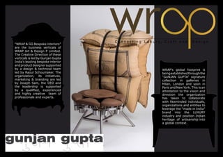 “WRAP & GG Bespoke interiors”
are the business verticals of
WRAP Art & Design P Limited.
The Creative Direction of these
verticals is led by Gunjan Gupta
India’s leading bespoke interior
and product designer supported
by a design & technical team       WRAP’s global footprint is
led by Raoul Schoumaker. The       being established through the
organization, its initiatives,     “GUNJAN GUPTA” signature
marketing & branding are led       collection in galleries in
by Joseph Sam, the CEO and         Milan, London and soon in
the leadership is supported        Paris and New York. This is an
by a qualified, experienced        attestation to the vision and
and highly creative team of        direction the organization
professionals and experts.         has taken to collaborate
                                   with likeminded individuals,
                                   organizations and entities to
                                   leverage the “made in India”
                                   brand into the LUXURY
                                   industry and position Indian
                                   heritage of artisanship into
                                   a global context.
 