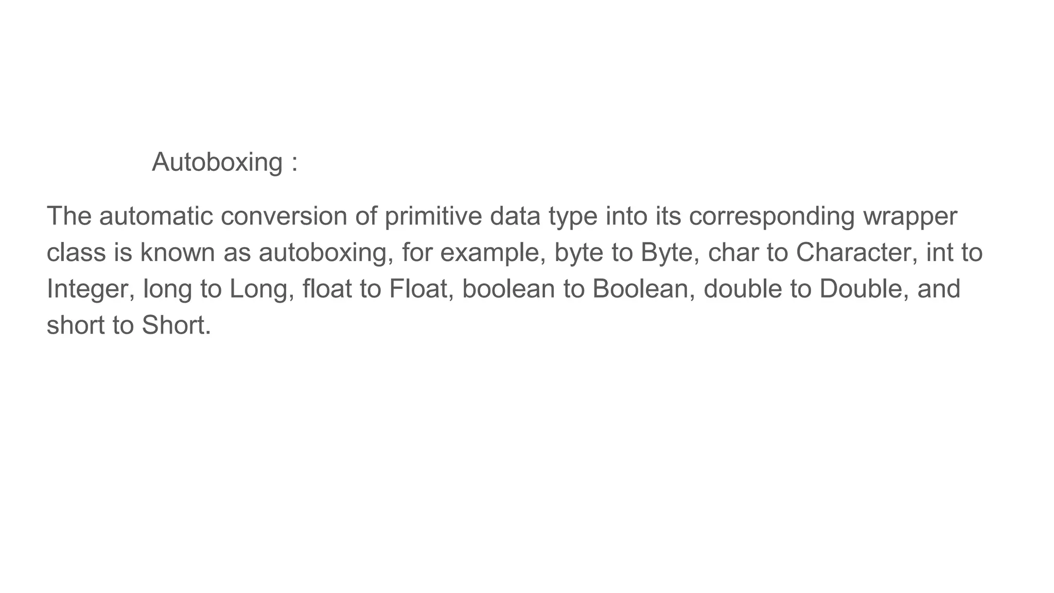 Autoboxing :
The automatic conversion of primitive data type into its corresponding wrapper
class is known as autoboxing, for example, byte to Byte, char to Character, int to
Integer, long to Long, float to Float, boolean to Boolean, double to Double, and
short to Short.
 