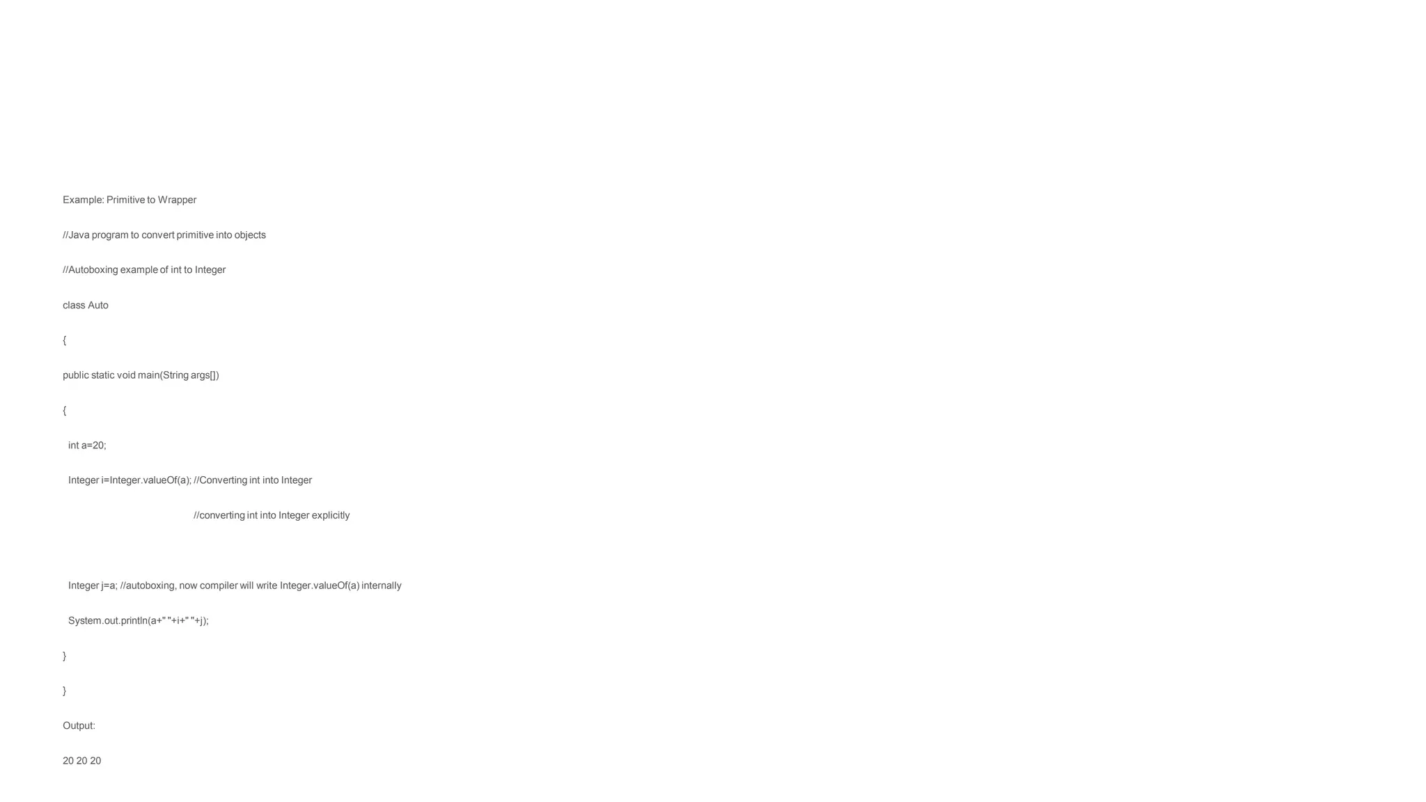 Example: Primitive to Wrapper
//Java program to convert primitive into objects
//Autoboxing example of int to Integer
class Auto
{
public static void main(String args[])
{
int a=20;
Integer i=Integer.valueOf(a); //Converting int into Integer
//converting int into Integer explicitly
Integer j=a; //autoboxing, now compiler will write Integer.valueOf(a) internally
System.out.println(a+" "+i+" "+j);
}
}
Output:
20 20 20
 