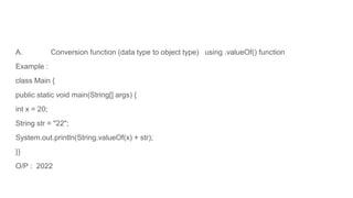 A. Conversion function (data type to object type) using .valueOf() function
Example :
class Main {
public static void main(String[] args) {
int x = 20;
String str = "22";
System.out.println(String.valueOf(x) + str);
}}
O/P : 2022
 