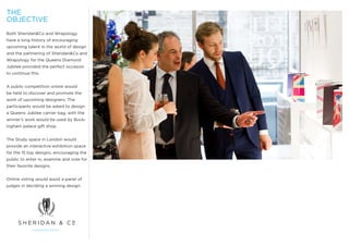 THE
OBJECTIVE
Both Sheridan&Co and Wrapology
have a long history of encouraging
upcoming talent in the world of design
and the partnering of Sheridan&Co and
Wrapology for the Queens Diamond
Jubilee provided the perfect occasion
to continue this.


A public competition online would
be held to discover and promote the
work of upcoming designers. The
participants would be asked to design
a Queens Jubilee carrier bag, with the
winner’s work would be used by Buck-
ingham palace gift shop.


The Study space in London would
provide an interactive exhibition space
for the 15 top designs, encouraging the
public to enter in, examine and vote for
their favorite designs.


Online voting would assist a panel of
judges in deciding a winning design.
 