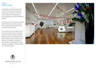 THE
SOLUTION
Sheridan&Co and Wrapology trans-
formed The Study into a exhibition,
showcasing a collection of favorite
historic bags from Wrapology’s ar-
chive alongside the top 15 competition
designs.


The retail space that The Study offered
meant that public interest and inter-
action with the bags remained high
throughout the exhibition.


The exhibition ran for a week prior to
the winner being chosen in a special
event by a panel of judges including
BBC News royal correspondent Luisa
Baldini, Maxine Benson MBE of Every
Woman, Ian Rooney of Packlab, Ju-
lien Sheridan of Sheridan&Co, Tracey
Campbell of RedBox; and Roddy Bald-
win of Green & Stone.
 