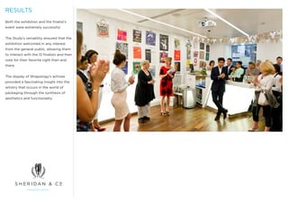 RESULTS
Both the exhibition and the finalist’s
event were extremely successful.


The Study’s versatility ensured that the
exhibition welcomed in any interest
from the general public, allowing them
to interact with the 15 finalists and then
vote for their favorite right then and
there.


The display of Wrapology’s achives
provided a fascinating insight into the
artistry that occurs in the world of
packaging through the synthesis of
aesthetics and functionality.
 