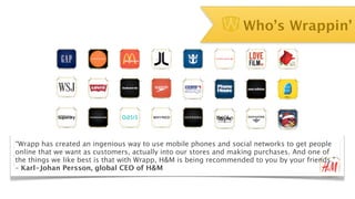 Who’s Wrappin’




“Wrapp has created an ingenious way to use mobile phones and social networks to get people
online that we want as customers, actually into our stores and making purchases. And one of
the things we like best is that with Wrapp, H&M is being recommended to you by your friends."
– Karl-Johan Persson, global CEO of H&M
 