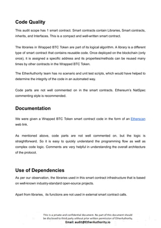 Code Quality
This audit scope has 1 smart contract. Smart contracts contain Libraries, Smart contracts,
inherits, and Interfaces. This is a compact and well-written smart contract.
The libraries in Wrapped BTC Token are part of its logical algorithm. A library is a different
type of smart contract that contains reusable code. Once deployed on the blockchain (only
once), it is assigned a specific address and its properties/methods can be reused many
times by other contracts in the Wrapped BTC Token.
The EtherAuthority team has no scenario and unit test scripts, which would have helped to
determine the integrity of the code in an automated way.
Code parts are not well commented on in the smart contracts. Ethereum’s NatSpec
commenting style is recommended.
Documentation
We were given a Wrapped BTC Token smart contract code in the form of an Etherscan
web link.
As mentioned above, code parts are not well commented on. but the logic is
straightforward. So it is easy to quickly understand the programming flow as well as
complex code logic. Comments are very helpful in understanding the overall architecture
of the protocol.
Use of Dependencies
As per our observation, the libraries used in this smart contract infrastructure that is based
on well-known industry-standard open-source projects.
Apart from libraries, its functions are not used in external smart contract calls.
 