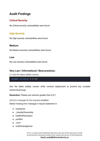 Audit Findings
Critical Severity
No Critical severity vulnerabilities were found.
High Severity
No High severity vulnerabilities were found.
Medium
No Medium-severity vulnerabilities were found.
Low
No Low severity vulnerabilities were found.
Very Low / Informational / Best practices:
(1) Use the latest solidity version:
pragma solidity 0.4.24;
Use the latest solidity version while contract deployment to prevent any compiler
version-level bugs.
Resolution: Please use versions greater than 0.8.7.
(2) Error message for the required condition:
Detect missing error message in require statement in:
● onlyOwner
● _transferOwnership
● hasMintPermission
● canMint
● _burn
● onlyPendingOwner
 