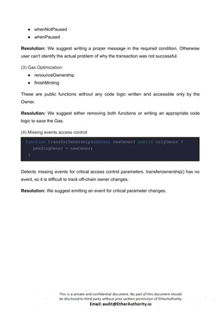 ● whenNotPaused
● whenPaused
Resolution: We suggest writing a proper message in the required condition, Otherwise
user can't identify the actual problem of why the transaction was not successful.
(3) Gas Optimization:
● renounceOwnership
● finishMinting
These are public functions without any code logic written and accessible only by the
Owner.
Resolution: We suggest either removing both functions or writing an appropriate code
logic to save the Gas.
(4) Missing events access control:
function transferOwnership(address newOwner) public onlyOwner {
pendingOwner = newOwner;
}
Detects missing events for critical access control parameters. transferownership() has no
event, so it is difficult to track off-chain owner changes.
Resolution: We suggest emitting an event for critical parameter changes.
 