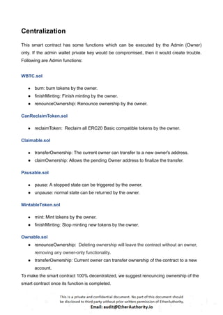 Centralization
This smart contract has some functions which can be executed by the Admin (Owner)
only. If the admin wallet private key would be compromised, then it would create trouble.
Following are Admin functions:
WBTC.sol
● burn: burn tokens by the owner.
● finishMinting: Finish minting by the owner.
● renounceOwnership: Renounce ownership by the owner.
CanReclaimToken.sol
● reclaimToken: Reclaim all ERC20 Basic compatible tokens by the owner.
Claimable.sol
● transferOwnership: The current owner can transfer to a new owner's address.
● claimOwnership: Allows the pending Owner address to finalize the transfer.
Pausable.sol
● pause: A stopped state can be triggered by the owner.
● unpause: normal state can be returned by the owner.
MintableToken.sol
● mint: Mint tokens by the owner.
● finishMinting: Stop minting new tokens by the owner.
Ownable.sol
● renounceOwnership: Deleting ownership will leave the contract without an owner,
removing any owner-only functionality.
● transferOwnership: Current owner can transfer ownership of the contract to a new
account.
To make the smart contract 100% decentralized, we suggest renouncing ownership of the
smart contract once its function is completed.
 