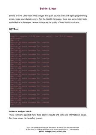 Solhint Linter
Linters are the utility tools that analyze the given source code and report programming
errors, bugs, and stylistic errors. For the Solidity language, there are some linter tools
available that a developer can use to improve the quality of their Solidity contracts.
WBTC.sol
Compiler version 0.4.24 does not satisfy the ^0.5.8 semver
requirement
Pos: 1:4
Provide an error message for require
Pos: 5:98
Provide an error message for require
Pos: 5:99
Provide an error message for require
Pos: 5:167
Provide an error message for require
Pos: 5:168
Provide an error message for require
Pos: 5:169
Provide an error message for require
Pos: 5:310
Provide an error message for require
Pos: 5:338
Provide an error message for require
Pos: 5:359
Provide an error message for require
Pos: 5:364
Provide an error message for require
Pos: 5:420
Provide an error message for require
Pos: 5:448
Provide an error message for require
Pos: 5:456
Provide an error message for require
Pos: 5:556
Provide an error message for require
Pos: 5:594
Provide an error message for require
Pos: 5:605
Provide an error message for require
Pos: 5:615
Software analysis result:
These software reported many false positive results and some are informational issues.
So, those issues can be safely ignored.
 