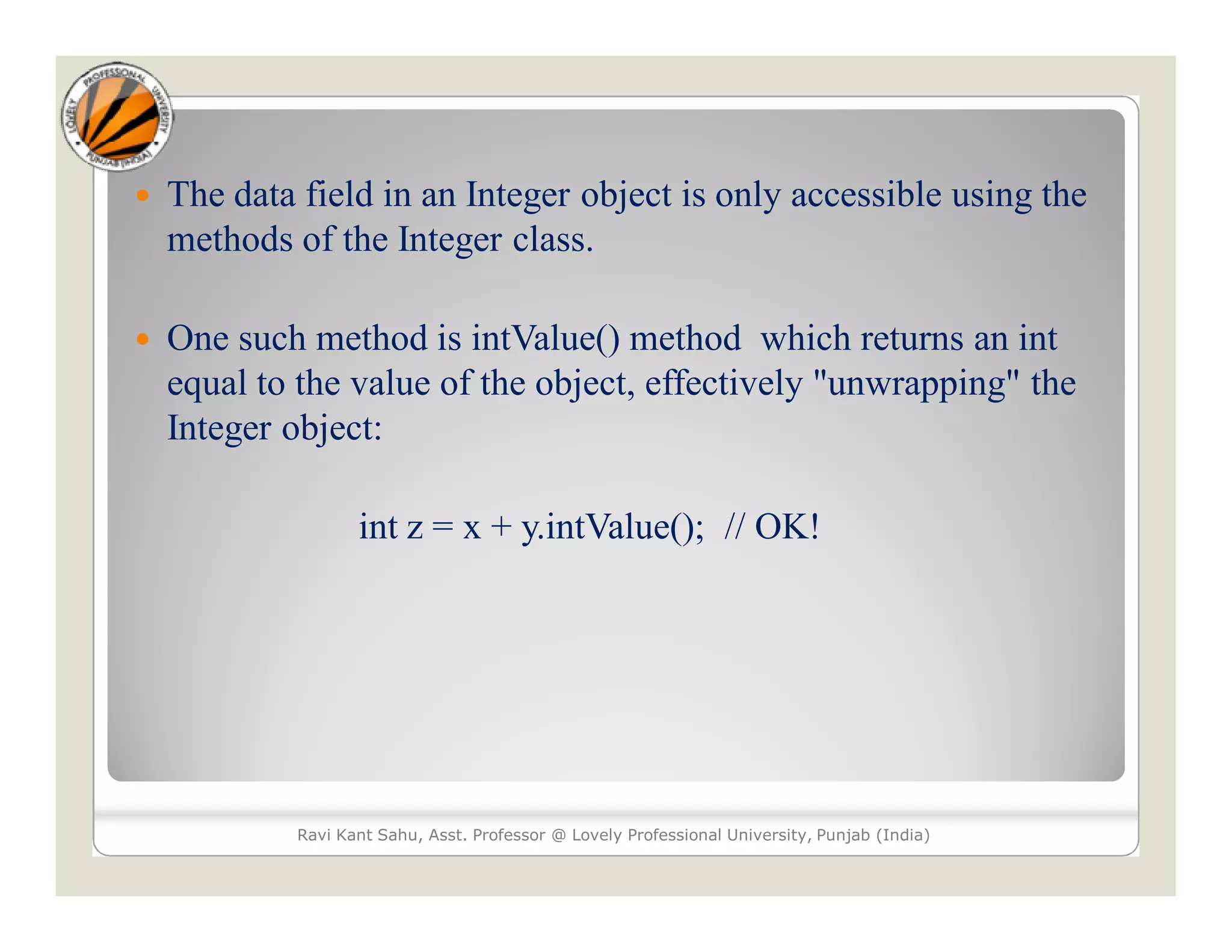  The data field in an Integer object is only accessible using the
methods of the Integer class.
 One such method is intValue() method which returns an int
equal to the value of the object, effectively "unwrapping" the
Integer object:
int z = x + y.intValue(); // OK!
Ravi Kant Sahu, Asst. Professor @ Lovely Professional University, Punjab (India)
 
