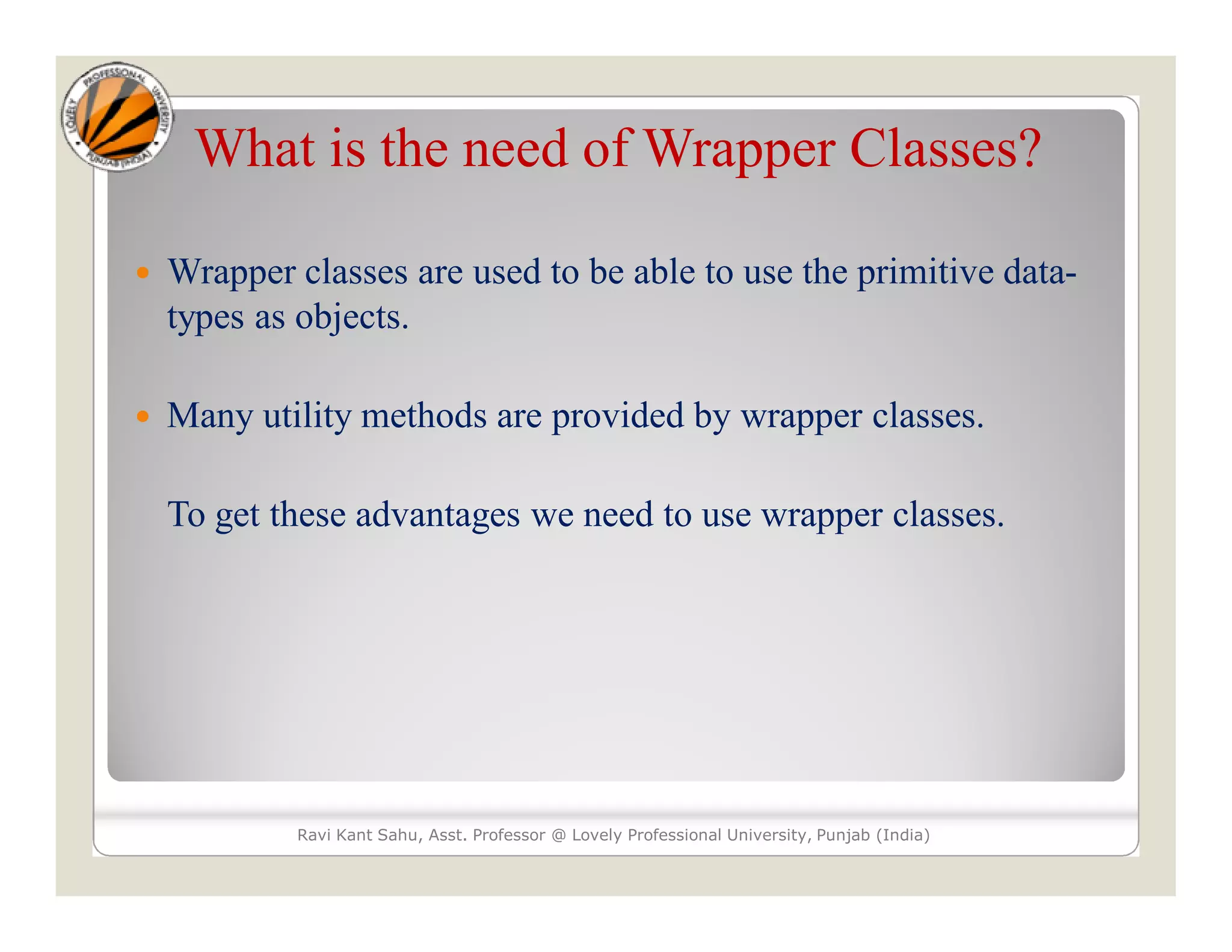 What is the need of Wrapper Classes?
 Wrapper classes are used to be able to use the primitive data-
types as objects.
 Many utility methods are provided by wrapper classes.
To get these advantages we need to use wrapper classes.
Ravi Kant Sahu, Asst. Professor @ Lovely Professional University, Punjab (India)
 