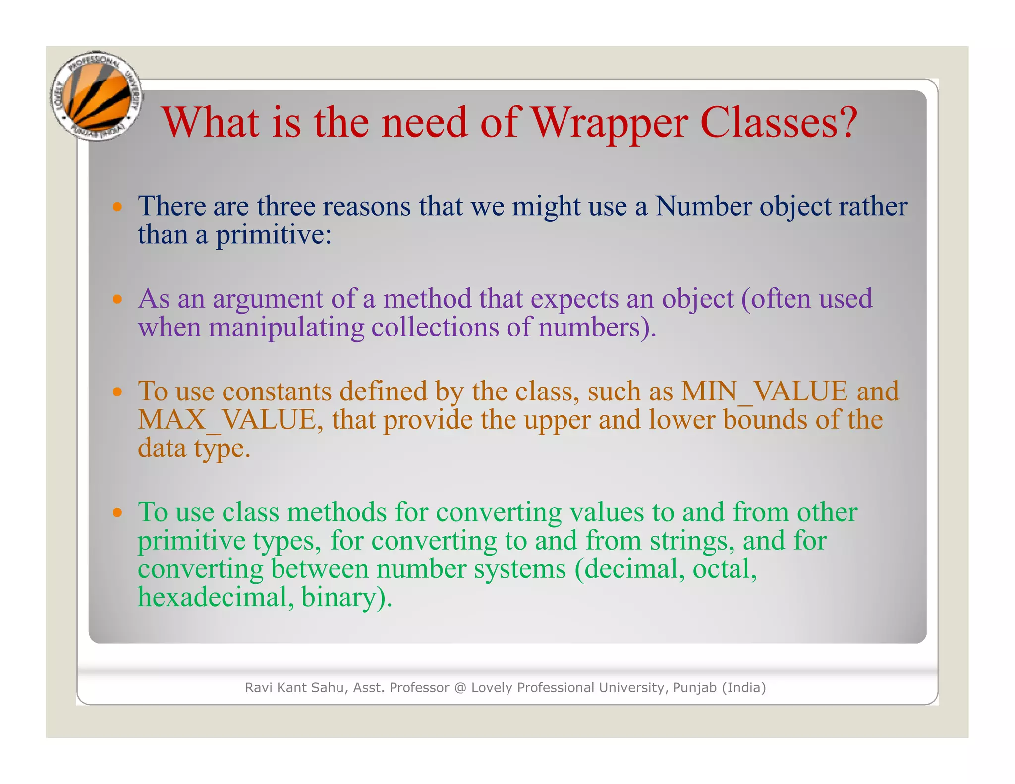 What is the need of Wrapper Classes?
 There are three reasons that we might use a Number object rather
than a primitive:
 As an argument of a method that expects an object (often used
when manipulating collections of numbers).
 To use constants defined by the class, such as MIN_VALUE and
MAX_VALUE, that provide the upper and lower bounds of the
data type.
 To use class methods for converting values to and from other
primitive types, for converting to and from strings, and for
converting between number systems (decimal, octal,
hexadecimal, binary).
Ravi Kant Sahu, Asst. Professor @ Lovely Professional University, Punjab (India)
 