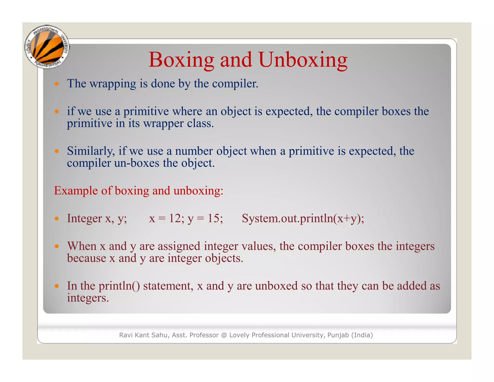 Boxing and Unboxing
 The wrapping is done by the compiler.
 if we use a primitive where an object is expected, the compiler boxes the
primitive in its wrapper class.
 Similarly, if we use a number object when a primitive is expected, the
compiler un-boxes the object.
Example of boxing and unboxing:
 Integer x, y; x = 12; y = 15; System.out.println(x+y);
 When x and y are assigned integer values, the compiler boxes the integers
because x and y are integer objects.
 In the println() statement, x and y are unboxed so that they can be added as
integers.
Ravi Kant Sahu, Asst. Professor @ Lovely Professional University, Punjab (India)
 