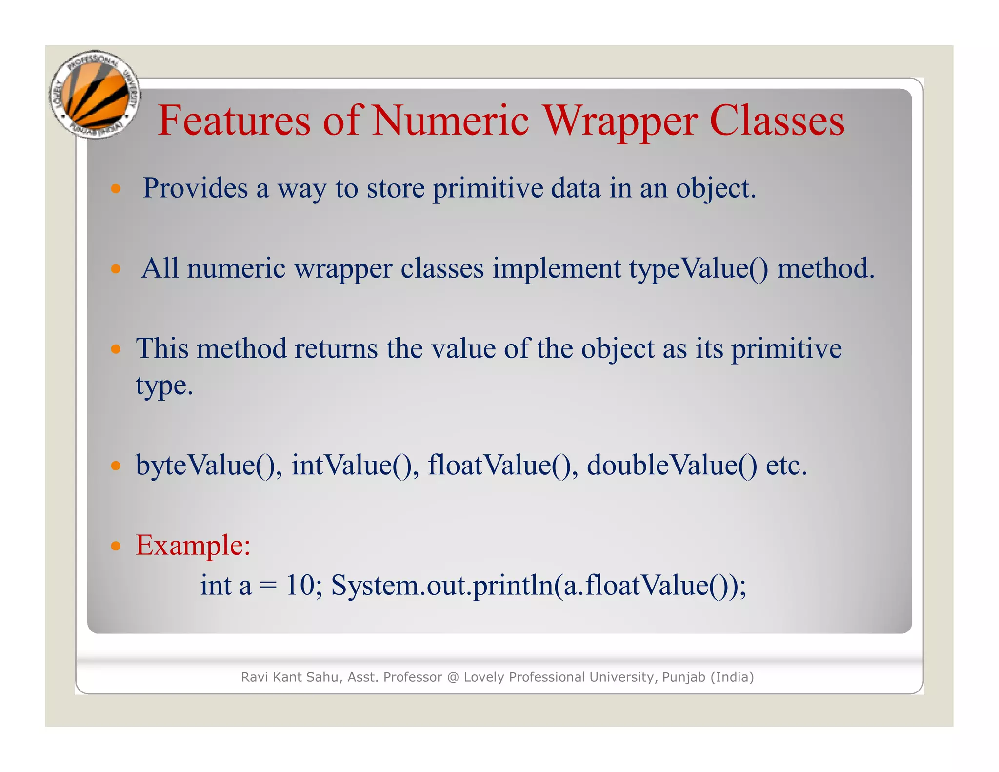 Features of Numeric Wrapper Classes
 Provides a way to store primitive data in an object.
 All numeric wrapper classes implement typeValue() method.
 This method returns the value of the object as its primitive
type.
 byteValue(), intValue(), floatValue(), doubleValue() etc.
 Example:
int a = 10; System.out.println(a.floatValue());
Ravi Kant Sahu, Asst. Professor @ Lovely Professional University, Punjab (India)
 