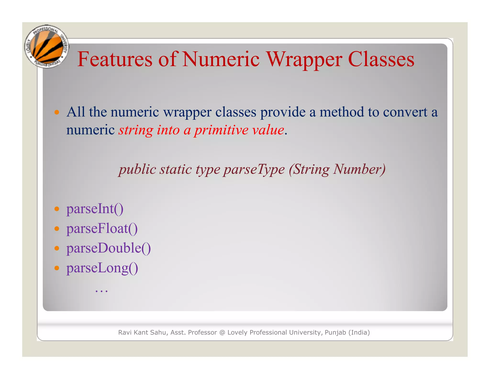 Features of Numeric Wrapper Classes
 All the numeric wrapper classes provide a method to convert a
numeric string into a primitive value.
public static type parseType (String Number)
 parseInt()
 parseFloat()
 parseDouble()
 parseLong()
…
Ravi Kant Sahu, Asst. Professor @ Lovely Professional University, Punjab (India)
 