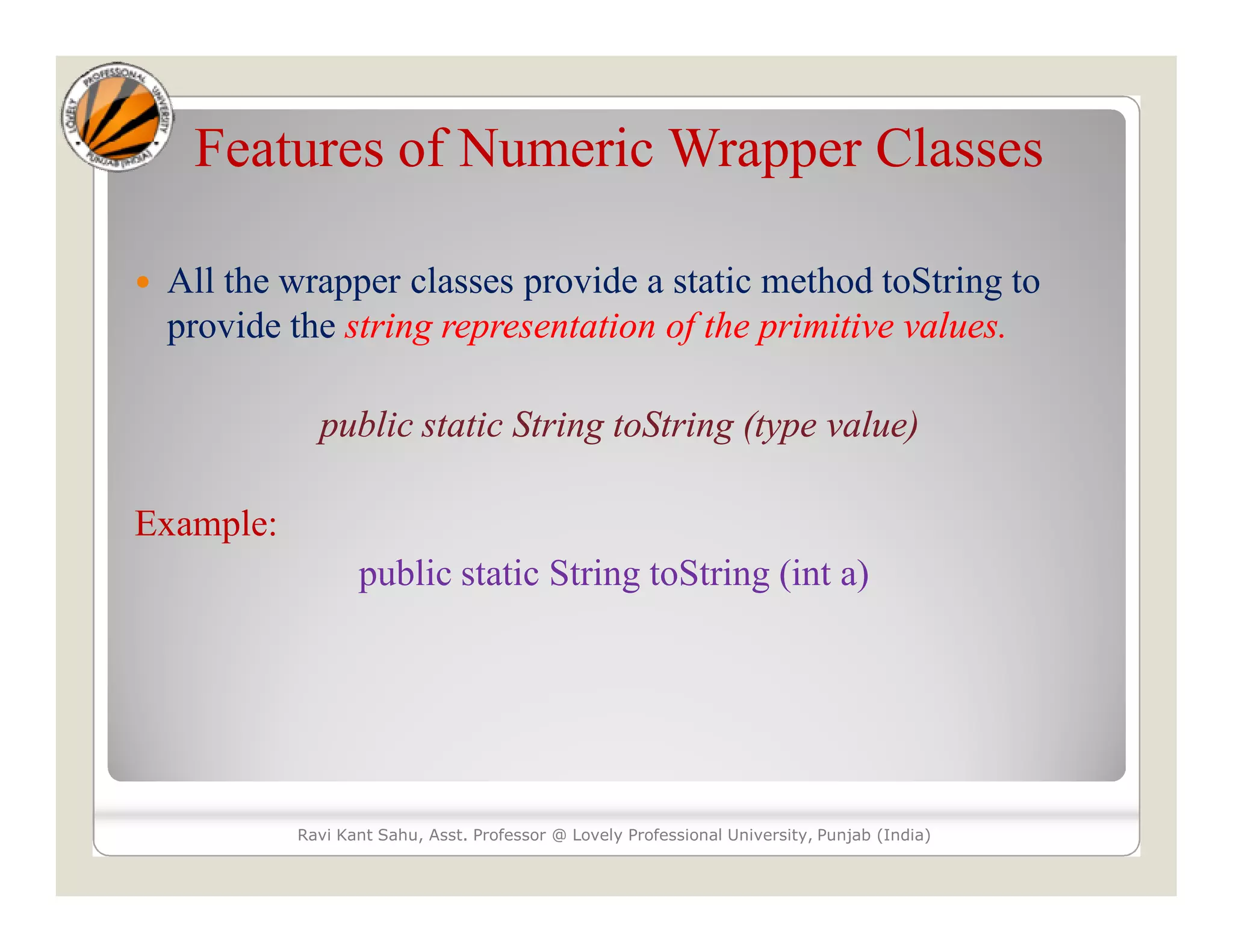 Features of Numeric Wrapper Classes
 All the wrapper classes provide a static method toString to
provide the string representation of the primitive values.
public static String toString (type value)
Example:
public static String toString (int a)
Ravi Kant Sahu, Asst. Professor @ Lovely Professional University, Punjab (India)
 