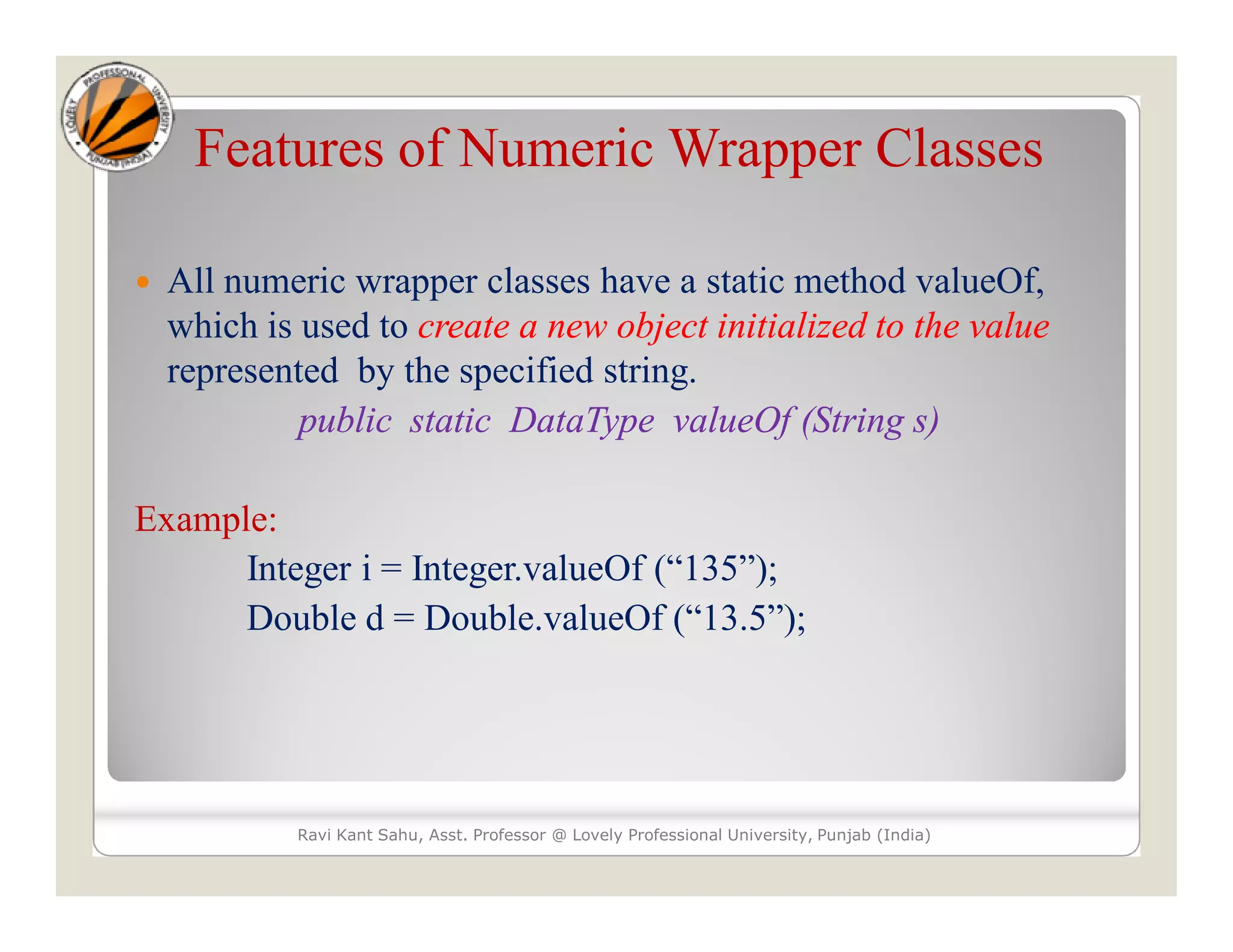 Features of Numeric Wrapper Classes
 All numeric wrapper classes have a static method valueOf,
which is used to create a new object initialized to the value
represented by the specified string.
public static DataType valueOf (String s)
Example:
Integer i = Integer.valueOf (“135”);
Double d = Double.valueOf (“13.5”);
Ravi Kant Sahu, Asst. Professor @ Lovely Professional University, Punjab (India)
 