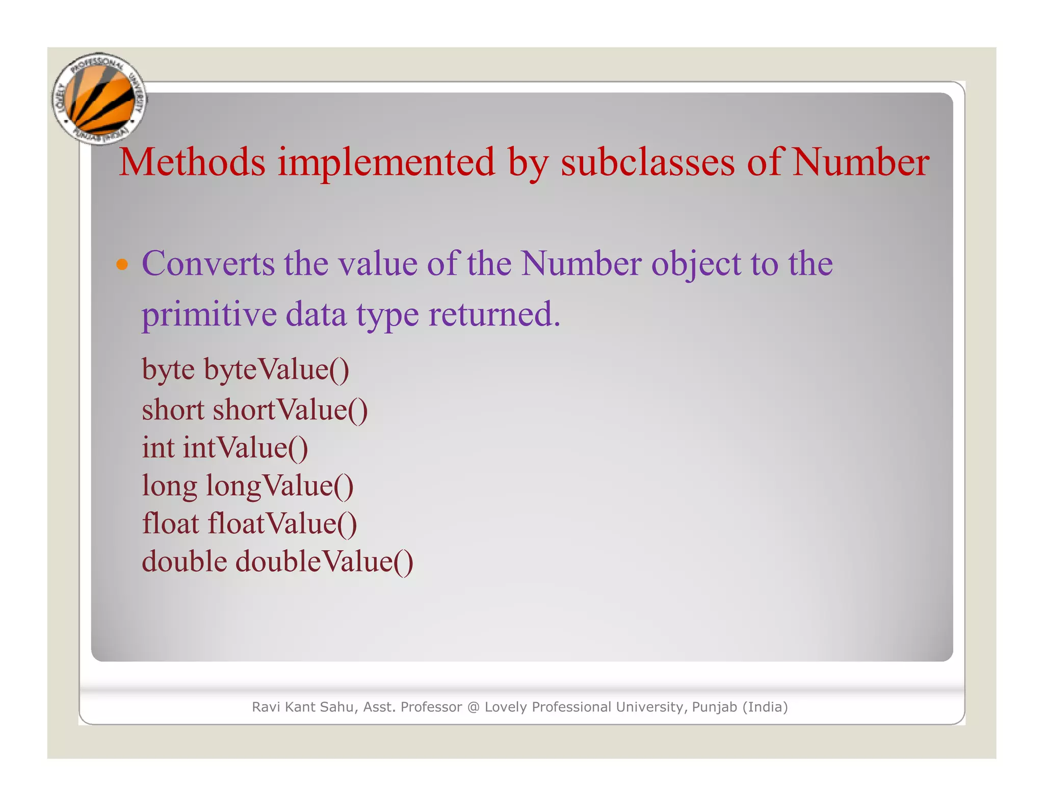 Methods implemented by subclasses of Number
 Converts the value of the Number object to the
primitive data type returned.
byte byteValue()
short shortValue()
int intValue()
long longValue()
float floatValue()
double doubleValue()
Ravi Kant Sahu, Asst. Professor @ Lovely Professional University, Punjab (India)
 