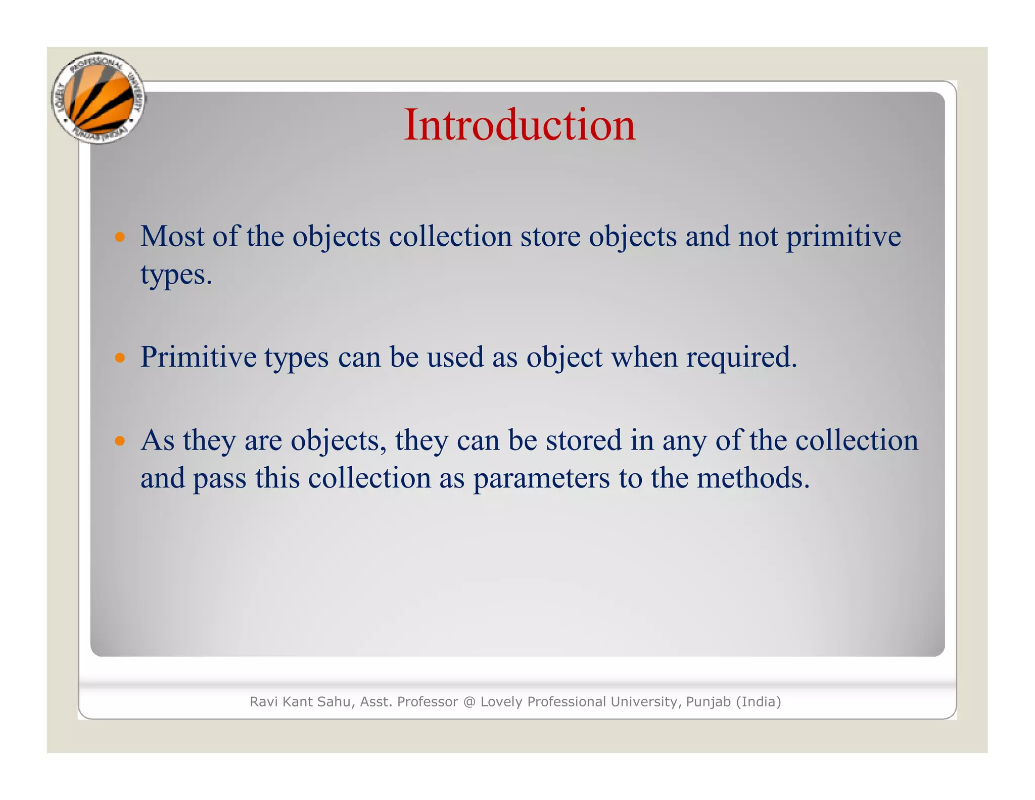 Introduction
 Most of the objects collection store objects and not primitive
types.
 Primitive types can be used as object when required.
 As they are objects, they can be stored in any of the collection
and pass this collection as parameters to the methods.
Ravi Kant Sahu, Asst. Professor @ Lovely Professional University, Punjab (India)
 
