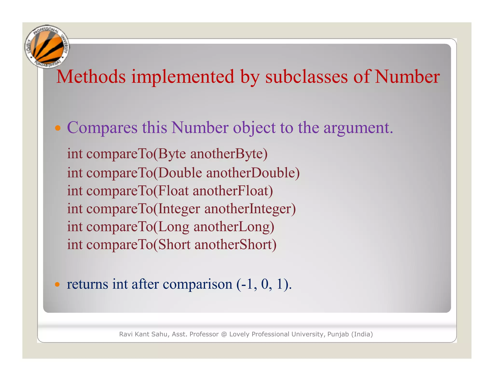 Methods implemented by subclasses of Number
 Compares this Number object to the argument.
int compareTo(Byte anotherByte)
int compareTo(Double anotherDouble)
int compareTo(Float anotherFloat)
int compareTo(Integer anotherInteger)
int compareTo(Long anotherLong)
int compareTo(Short anotherShort)
 returns int after comparison (-1, 0, 1).
Ravi Kant Sahu, Asst. Professor @ Lovely Professional University, Punjab (India)
 