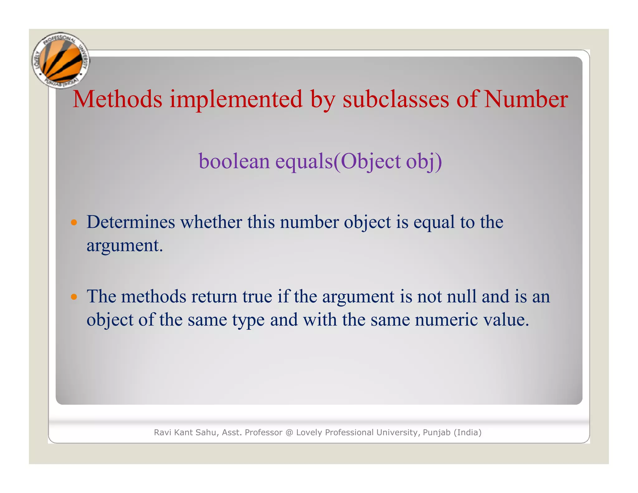 Methods implemented by subclasses of Number
boolean equals(Object obj)
 Determines whether this number object is equal to the
argument.
 The methods return true if the argument is not null and is an
object of the same type and with the same numeric value.
Ravi Kant Sahu, Asst. Professor @ Lovely Professional University, Punjab (India)
 