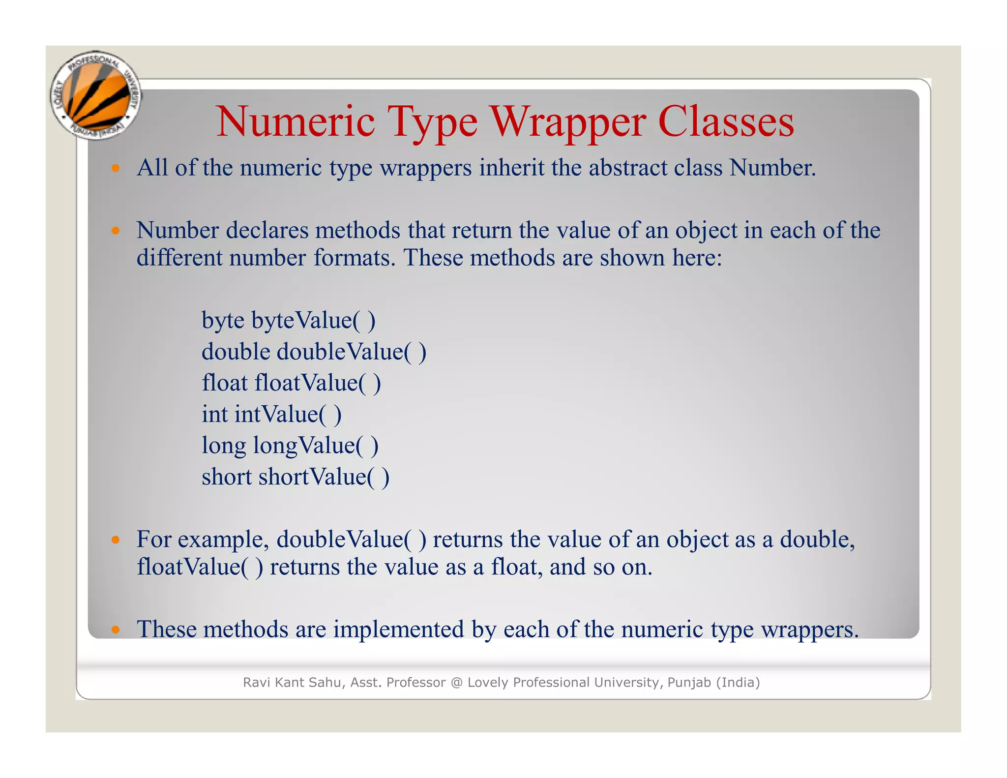 Numeric Type Wrapper Classes
 All of the numeric type wrappers inherit the abstract class Number.
 Number declares methods that return the value of an object in each of the
different number formats. These methods are shown here:
byte byteValue( )
double doubleValue( )
float floatValue( )
int intValue( )
long longValue( )
short shortValue( )
 For example, doubleValue( ) returns the value of an object as a double,
floatValue( ) returns the value as a float, and so on.
 These methods are implemented by each of the numeric type wrappers.
Ravi Kant Sahu, Asst. Professor @ Lovely Professional University, Punjab (India)
 
