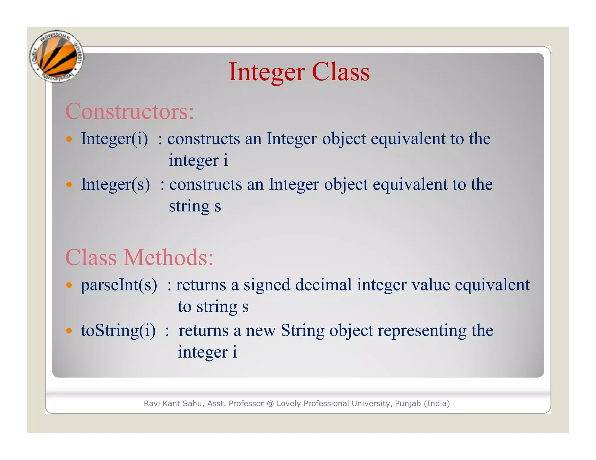 Integer Class
Constructors:
 Integer(i) : constructs an Integer object equivalent to the
integer i
 Integer(s) : constructs an Integer object equivalent to the
string s
Class Methods:
 parseInt(s) : returns a signed decimal integer value equivalent
to string s
 toString(i) : returns a new String object representing the
integer i
Ravi Kant Sahu, Asst. Professor @ Lovely Professional University, Punjab (India)
 