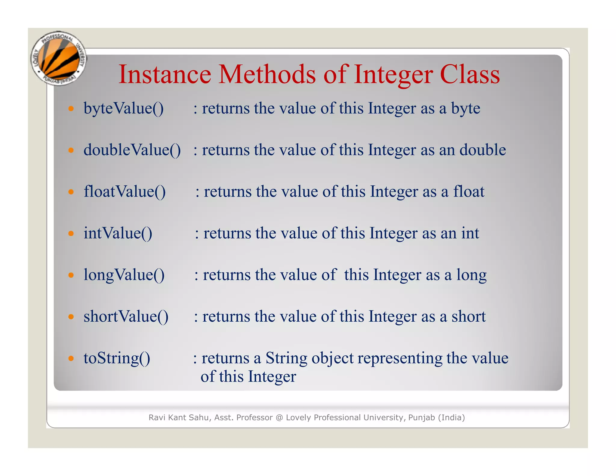 Instance Methods of Integer Class
 byteValue() : returns the value of this Integer as a byte
 doubleValue() : returns the value of this Integer as an double
 floatValue() : returns the value of this Integer as a float
 intValue() : returns the value of this Integer as an int
 longValue() : returns the value of this Integer as a long
 shortValue() : returns the value of this Integer as a short
 toString() : returns a String object representing the value
of this Integer
Ravi Kant Sahu, Asst. Professor @ Lovely Professional University, Punjab (India)
 