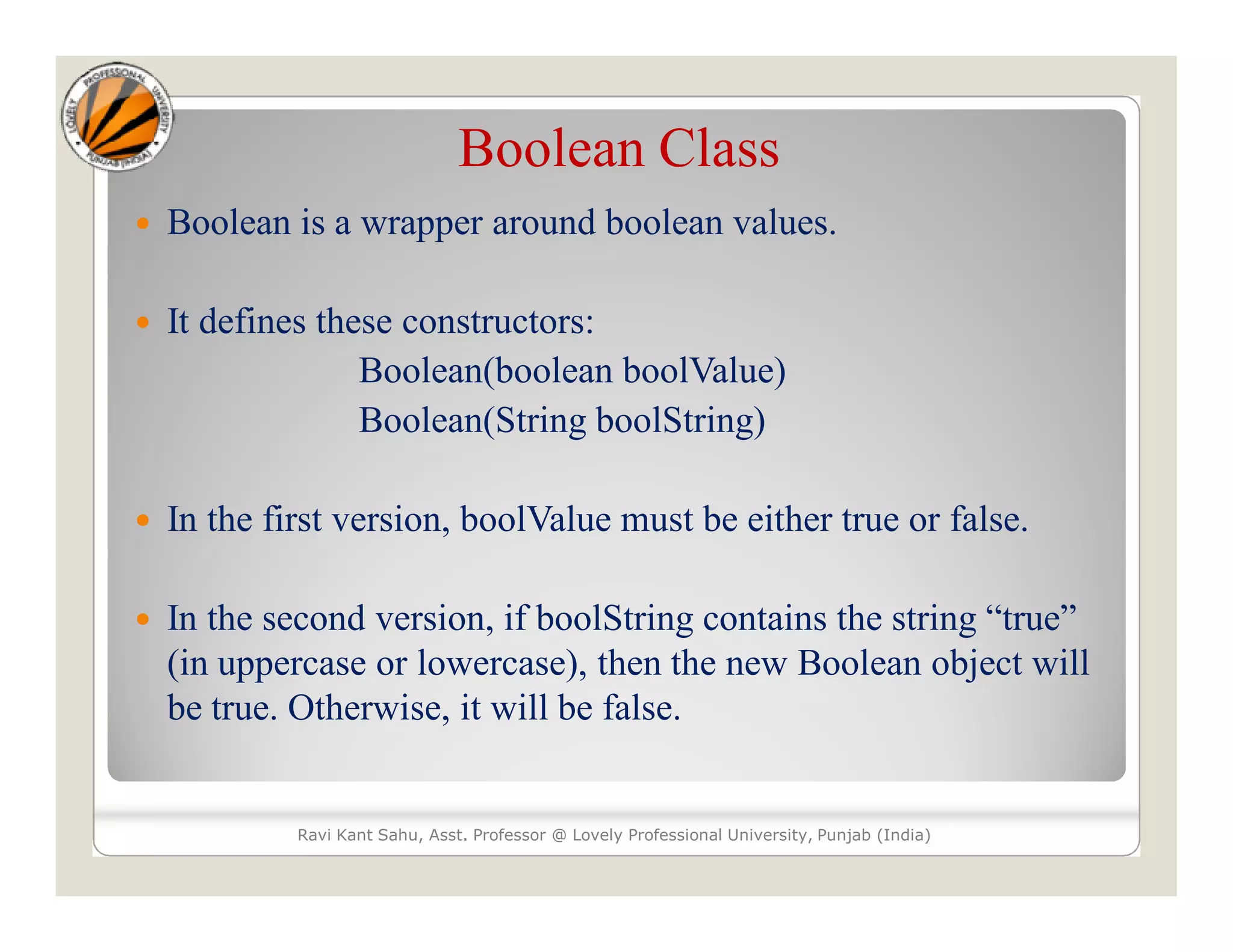 Boolean Class
 Boolean is a wrapper around boolean values.
 It defines these constructors:
Boolean(boolean boolValue)
Boolean(String boolString)
 In the first version, boolValue must be either true or false.
 In the second version, if boolString contains the string “true”
(in uppercase or lowercase), then the new Boolean object will
be true. Otherwise, it will be false.
Ravi Kant Sahu, Asst. Professor @ Lovely Professional University, Punjab (India)
 