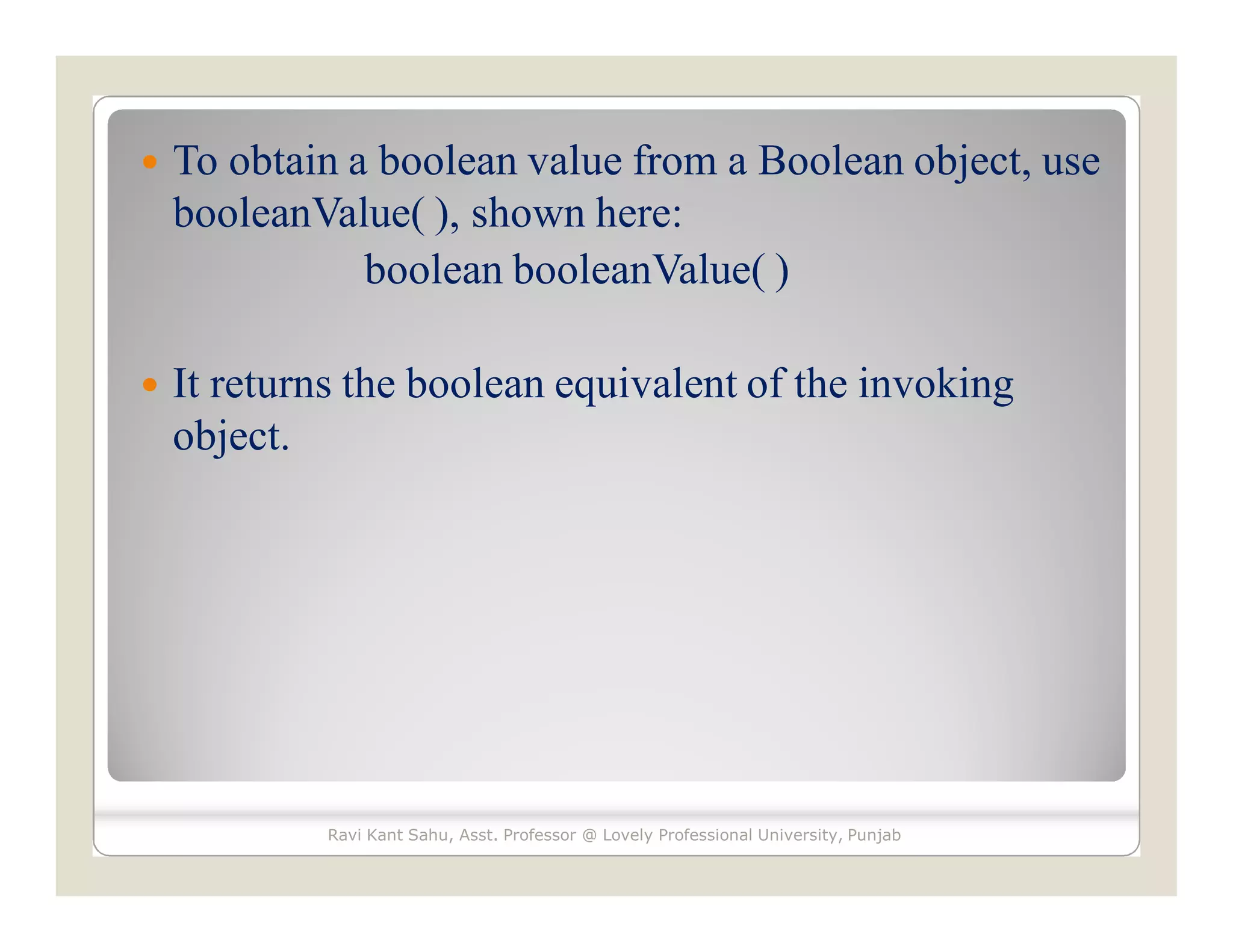  To obtain a boolean value from a Boolean object, use
booleanValue( ), shown here:
boolean booleanValue( )
 It returns the boolean equivalent of the invoking
object.
Ravi Kant Sahu, Asst. Professor @ Lovely Professional University, Punjab
 