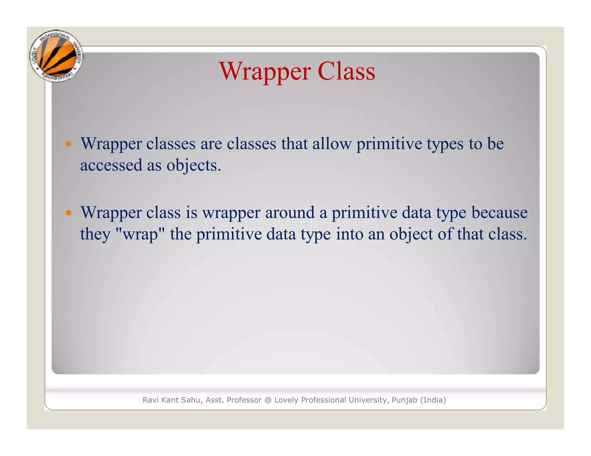Wrapper Class
 Wrapper classes are classes that allow primitive types to be
accessed as objects.
 Wrapper class is wrapper around a primitive data type because
they "wrap" the primitive data type into an object of that class.
Ravi Kant Sahu, Asst. Professor @ Lovely Professional University, Punjab (India)
 