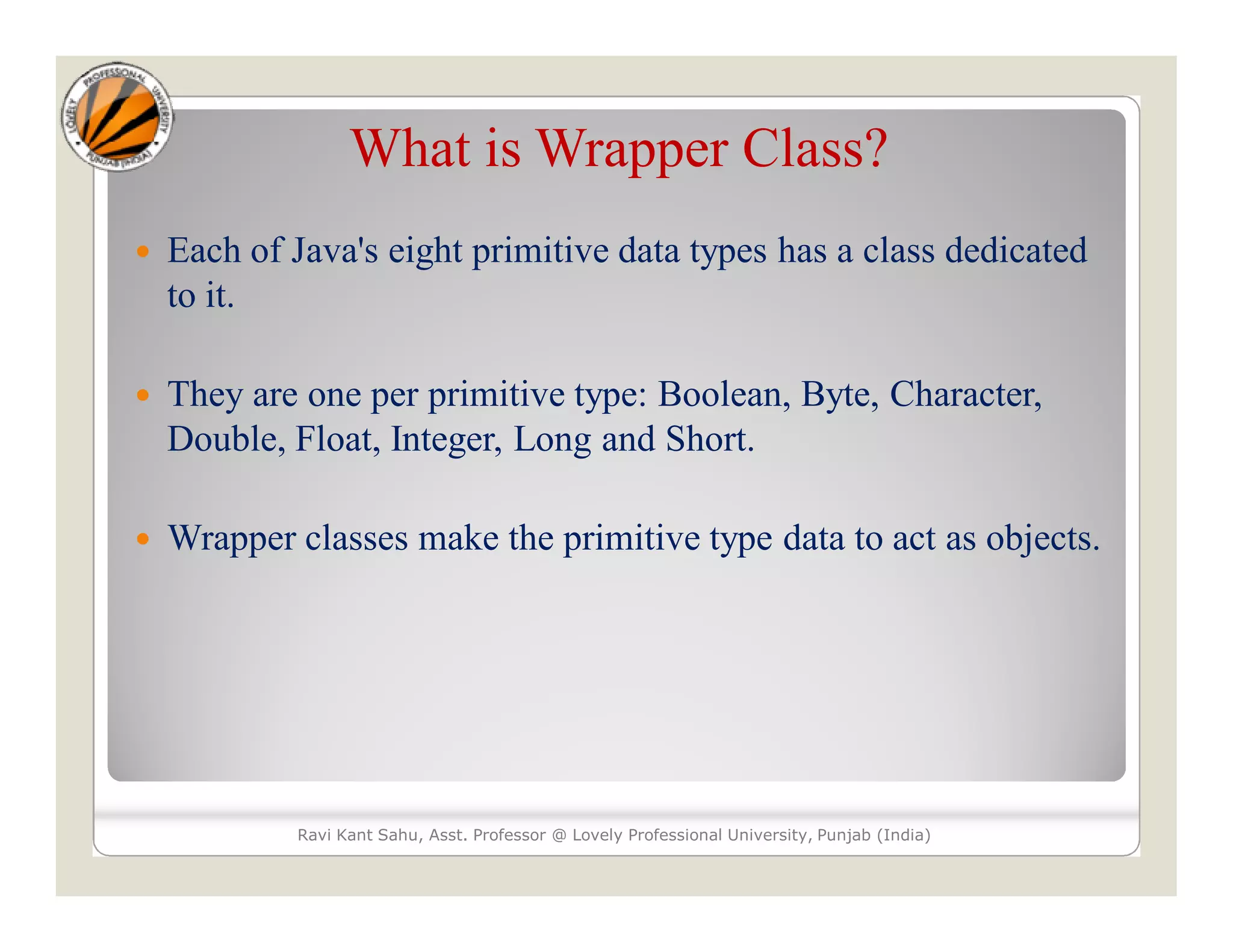 What is Wrapper Class?
 Each of Java's eight primitive data types has a class dedicated
to it.
 They are one per primitive type: Boolean, Byte, Character,
Double, Float, Integer, Long and Short.
 Wrapper classes make the primitive type data to act as objects.
Ravi Kant Sahu, Asst. Professor @ Lovely Professional University, Punjab (India)
 